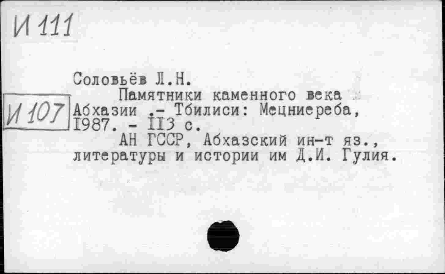 ﻿и ііі
Соловьёв Л.H.
-------Памятники каменного века
17 //97 Абхазии Тбилиси: Мецниереба, ЛіГ7 /1987. - ИЗ с.
АН ГССР, Абхазский ин-т яз., литературы и истории им Д.И. Гулия.